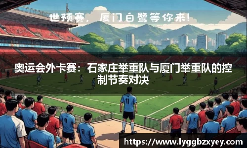 奥运会外卡赛：石家庄举重队与厦门举重队的控制节奏对决