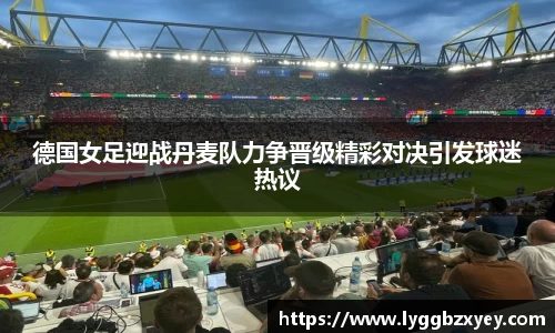 德国女足迎战丹麦队力争晋级精彩对决引发球迷热议