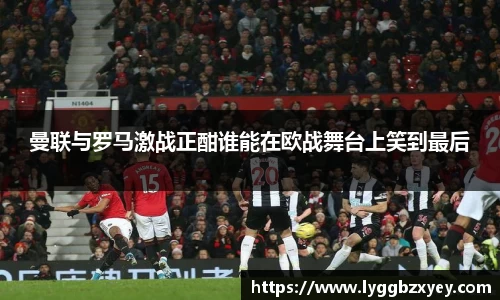 曼联与罗马激战正酣谁能在欧战舞台上笑到最后